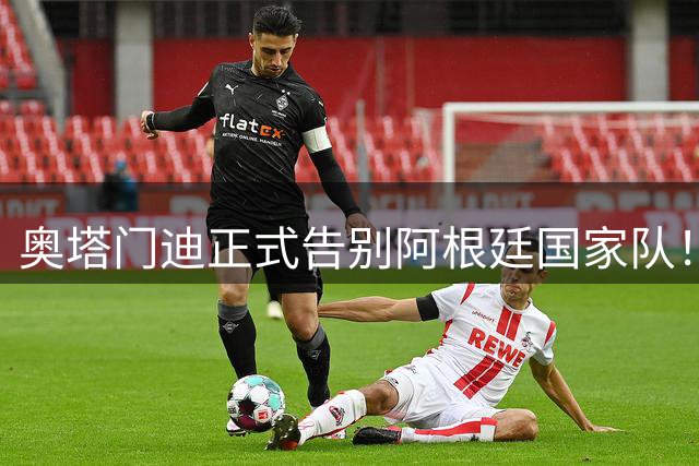 奥塔门迪正式告别阿根廷国家队！17年OD蓝白生涯落幕，世界杯决赛成最后一战