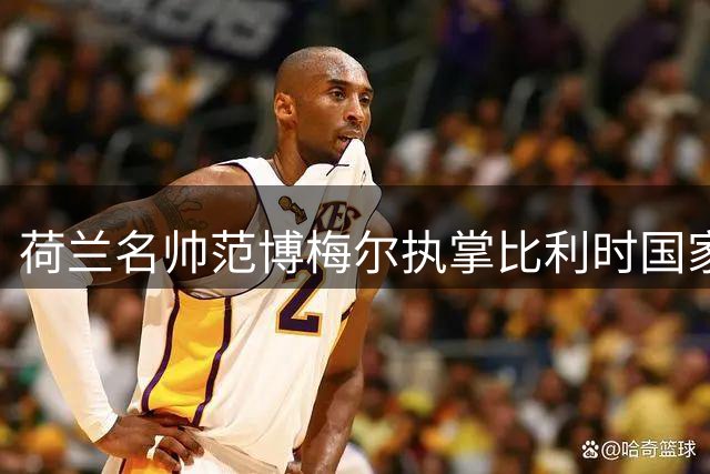 荷兰名帅范博梅尔执掌比利时国家队 剑指2028欧洲杯荣耀